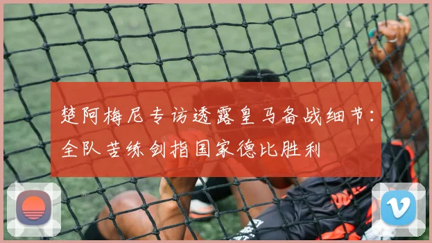 楚阿梅尼专访透露皇马备战细节：全队苦练剑指国家德比胜利