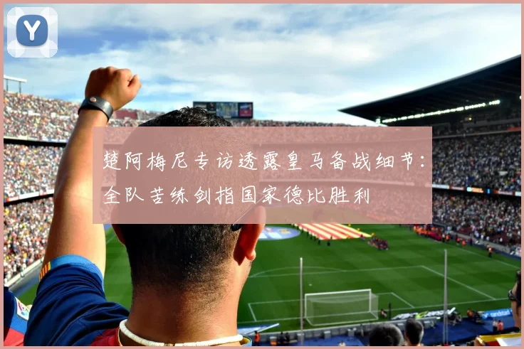 楚阿梅尼专访透露皇马备战细节:全队苦练剑指国家德比胜利