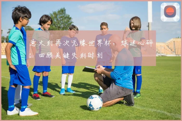 意大利再次无缘世界杯,球迷心碎:回顾关键失利时刻