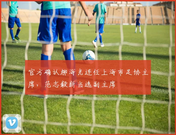 官方确认柳海光连任上海市足协主席,范志毅新当选副主席