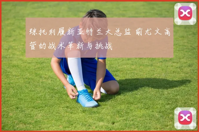 琼托利履新亚特兰大总监 前尤文高管的战术革新与挑战