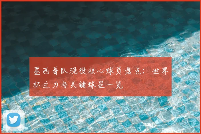 墨西哥队现役核心球员盘点：世界杯主力与关键球星一览