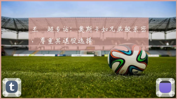 王燊超专访:奥斯卡如兄弟般亲密,尊重其退役选择
