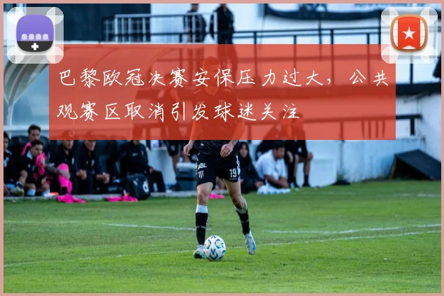 巴黎欧冠决赛安保压力过大，公共观赛区取消引发球迷关注