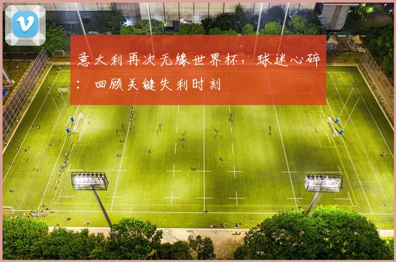 意大利再次无缘世界杯,球迷心碎:回顾关键失利时刻