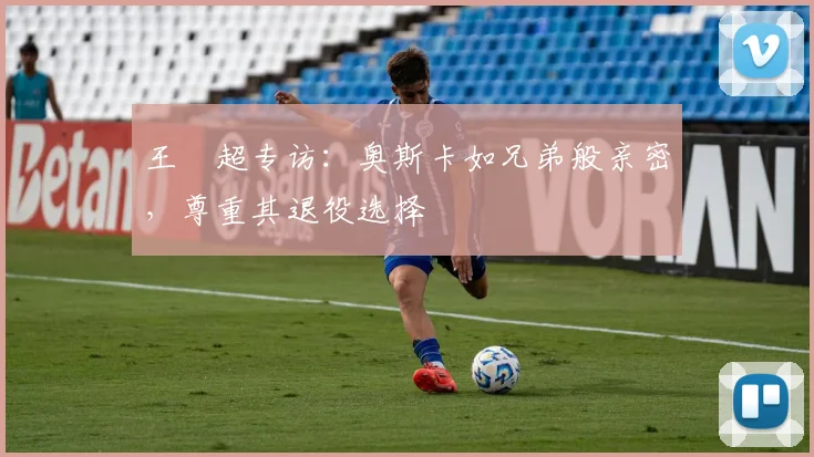 王燊超专访:奥斯卡如兄弟般亲密,尊重其退役选择