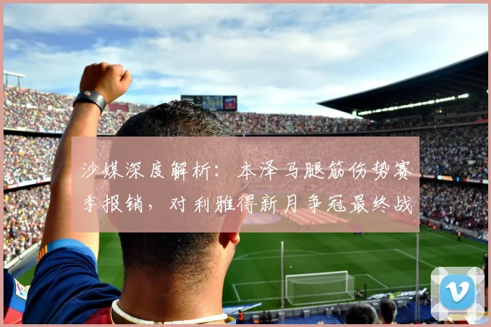 沙媒深度解析:本泽马腿筋伤势赛季报销,对利雅得新月争冠最终战有何影响?