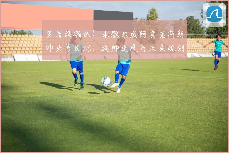罗马诺确认!米歇尔成阿贾克斯新帅头号目标,选帅进展与未来规划解读